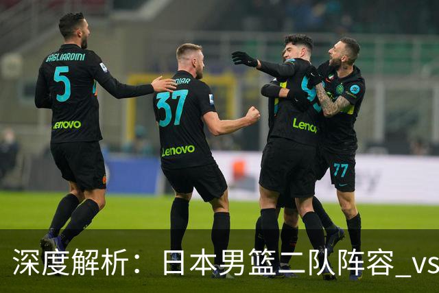 深度解析：日本男篮二队阵容 vs 中国男篮，胜负手在哪里？